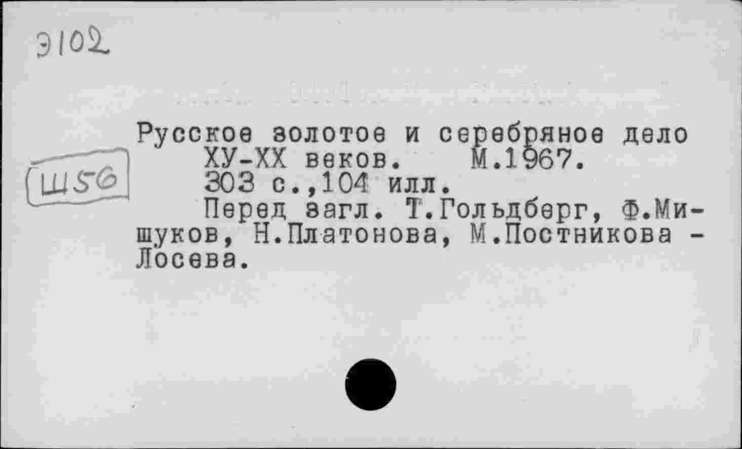 ﻿Э loi.
Русское золотое и серебряное дело —'ХУ-ХХ веков. М.1967. LUS"<3J 303 с., 104 илл.
Перед загл. Т.Гольдберг, Ф.Мищуков, Н.Платонова, М.Постникова -Лосева.